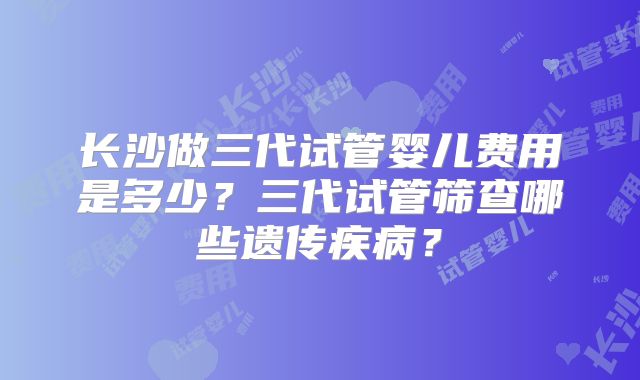 长沙做三代试管婴儿费用是多少？三代试管筛查哪些遗传疾病？