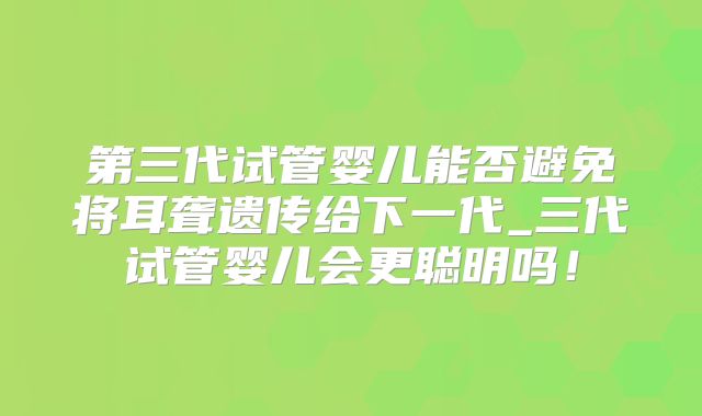 第三代试管婴儿能否避免将耳聋遗传给下一代_三代试管婴儿会更聪明吗！