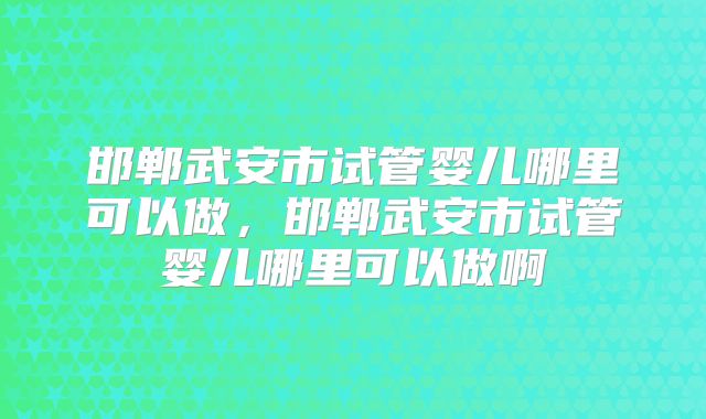 邯郸武安市试管婴儿哪里可以做,邯郸武安市试管婴儿哪里可以做啊