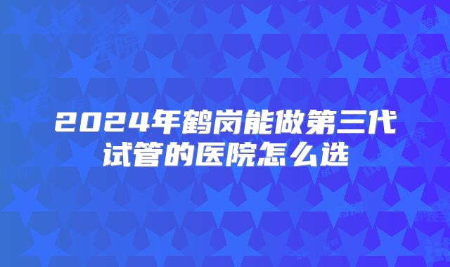 2024年鹤岗能做第三代试管的医院怎么选