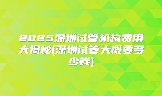 2025深圳试管机构费用大揭秘(深圳试管大概要多少钱)