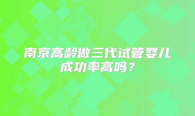 南京高龄做三代试管婴儿成功率高吗?