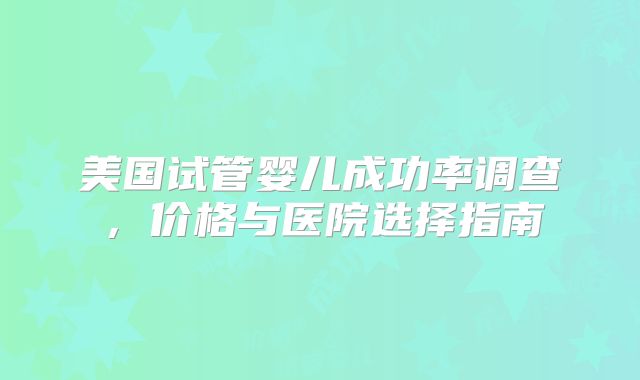 美国试管婴儿成功率调查,价格与医院选择指南