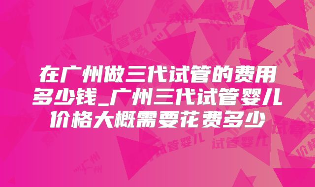 在广州做三代试管的费用多少钱_广州三代试管婴儿价格大概需要花费多少