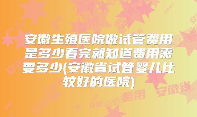 安徽生殖医院做试管费用是多少看完就知道费用需要多少(安徽省试管婴儿比较好的医院)