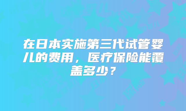 在日本实施第三代试管婴儿的费用，医疗保险能覆盖多少？