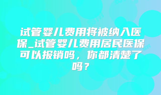 试管婴儿费用将被纳入医保_试管婴儿费用居民医保可以报销吗，你都清楚了吗？
