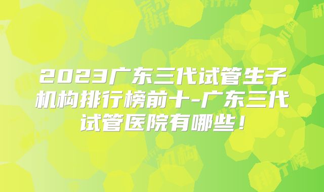 2023广东三代试管生子机构排行榜前十-广东三代试管医院有哪些！