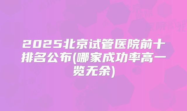 2025北京试管医院前十排名公布(哪家成功率高一览无余)