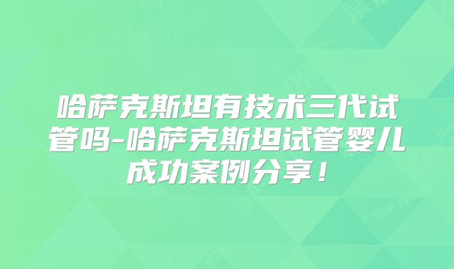 哈萨克斯坦有技术三代试管吗-哈萨克斯坦试管婴儿成功案例分享！