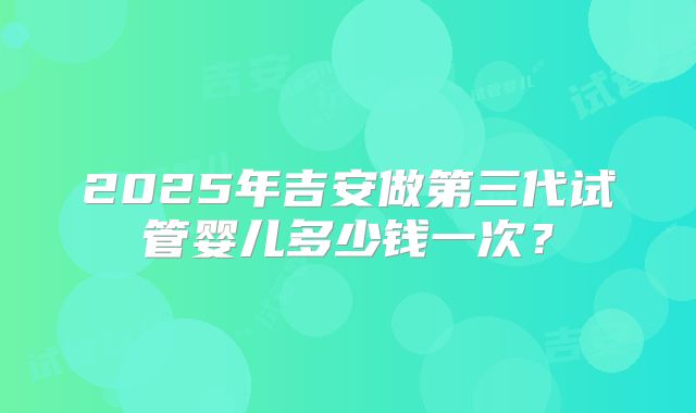 2025年吉安做第三代试管婴儿多少钱一次？