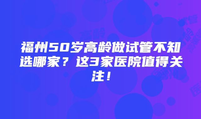 福州50岁高龄做试管不知选哪家?这3家医院值得关注!