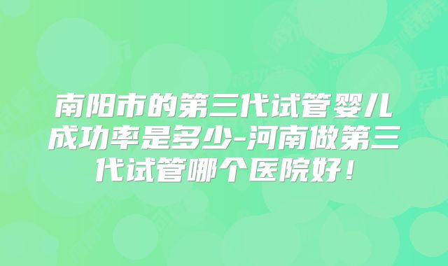南阳市的第三代试管婴儿成功率是多少-河南做第三代试管哪个医院好！