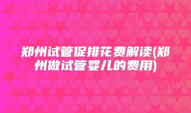 郑州试管促排花费解读(郑州做试管婴儿的费用)