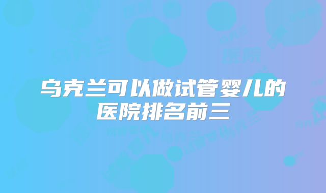 乌克兰可以做试管婴儿的医院排名前三