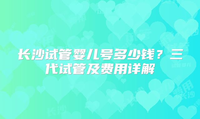 长沙试管婴儿号多少钱?三代试管及费用详解