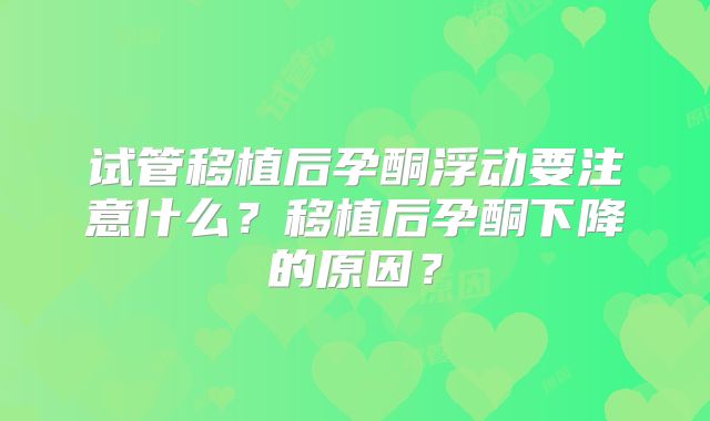 试管移植后孕酮浮动要注意什么？移植后孕酮下降的原因？
