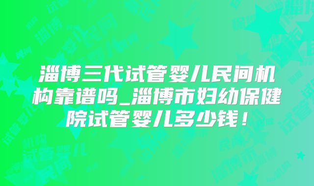 淄博三代试管婴儿民间机构靠谱吗_淄博市妇幼保健院试管婴儿多少钱！