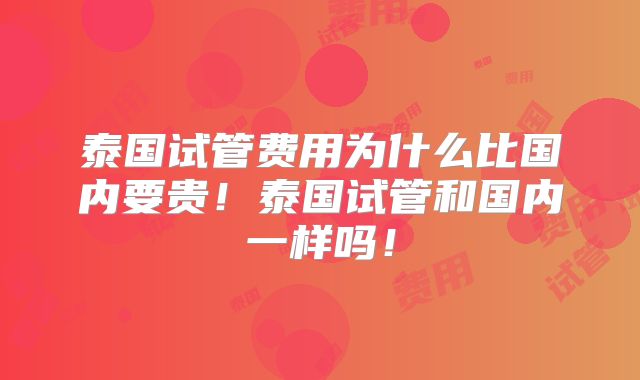 泰国试管费用为什么比国内要贵!泰国试管和国内一样吗!