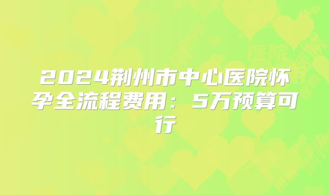 2024荆州市中心医院怀孕全流程费用:5万预算可行
