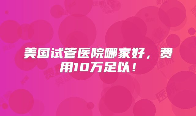 美国试管医院哪家好，费用10万足以！