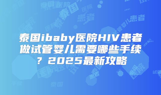 泰国ibaby医院HIV患者做试管婴儿需要哪些手续？2025最新攻略