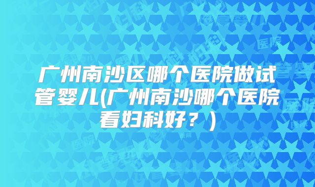 广州南沙区哪个医院做试管婴儿(广州南沙哪个医院看妇科好？)
