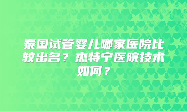 泰国试管婴儿哪家医院比较出名？杰特宁医院技术如何？