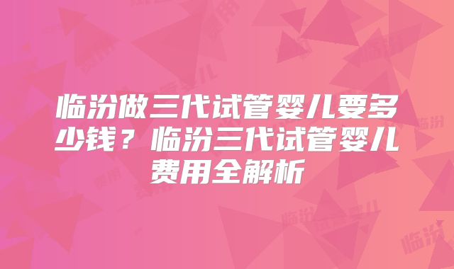 临汾做三代试管婴儿要多少钱？临汾三代试管婴儿费用全解析