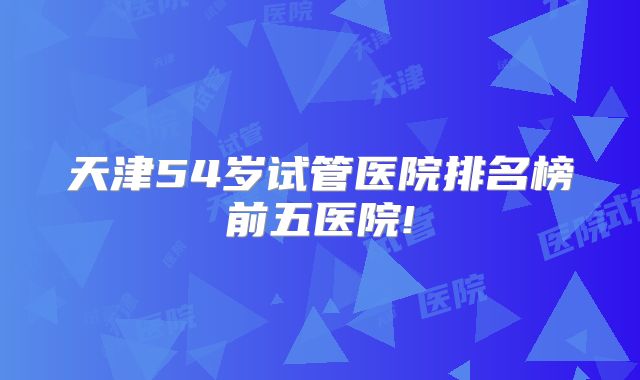 天津54岁试管医院排名榜前五医院!