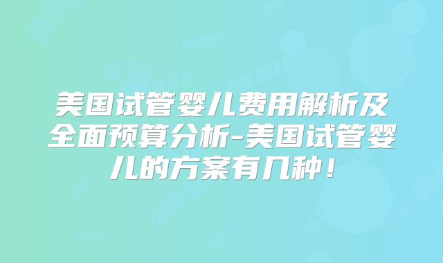 美国试管婴儿费用解析及全面预算分析-美国试管婴儿的方案有几种！