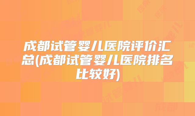 成都试管婴儿医院评价汇总(成都试管婴儿医院排名比较好)