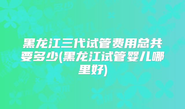 黑龙江三代试管费用总共要多少(黑龙江试管婴儿哪里好)