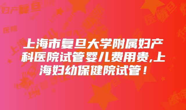 上海市复旦大学附属妇产科医院试管婴儿费用贵,上海妇幼保健院试管！