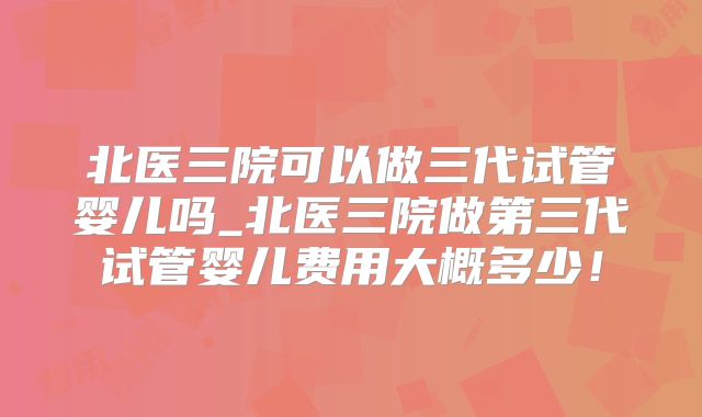 北医三院可以做三代试管婴儿吗_北医三院做第三代试管婴儿费用大概多少!