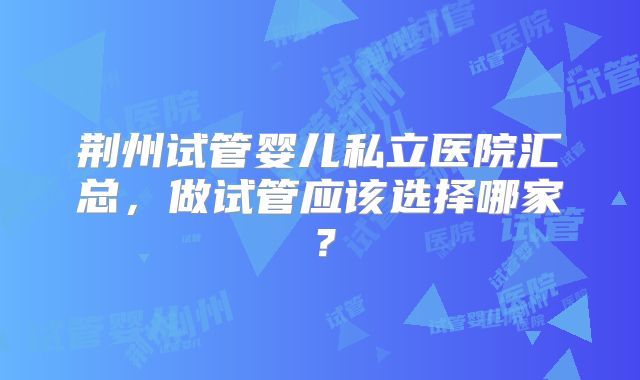 荆州试管婴儿私立医院汇总，做试管应该选择哪家？