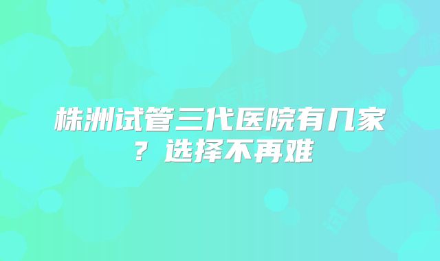 株洲试管三代医院有几家？选择不再难