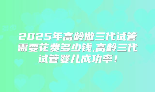 2025年高龄做三代试管需要花费多少钱,高龄三代试管婴儿成功率！