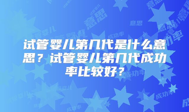 试管婴儿第几代是什么意思？试管婴儿第几代成功率比较好？