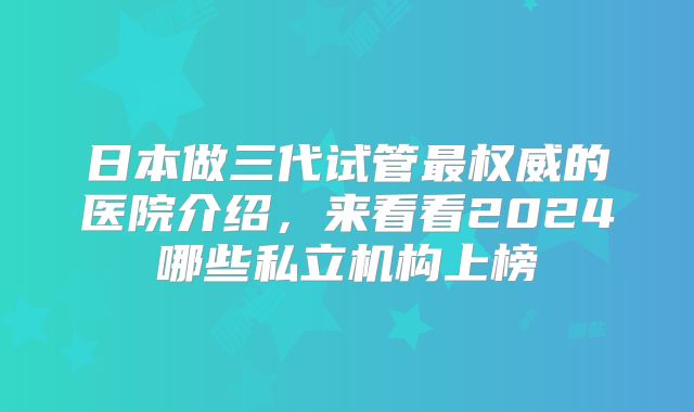 日本做三代试管最权威的医院介绍，来看看2024哪些私立机构上榜