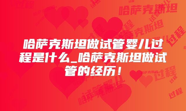 哈萨克斯坦做试管婴儿过程是什么_哈萨克斯坦做试管的经历！