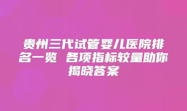 贵州三代试管婴儿医院排名一览 各项指标较量助你揭晓答案
