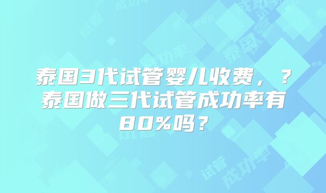 泰国3代试管婴儿收费，？泰国做三代试管成功率有80%吗？