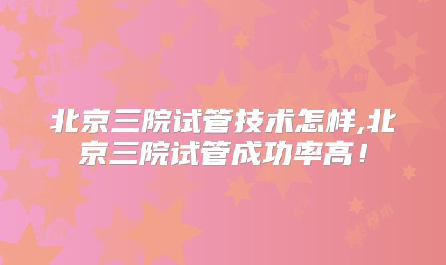 北京三院试管技术怎样,北京三院试管成功率高!