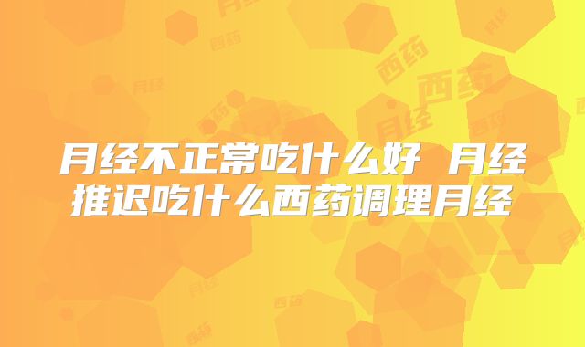 月经不正常吃什么好 月经推迟吃什么西药调理月经