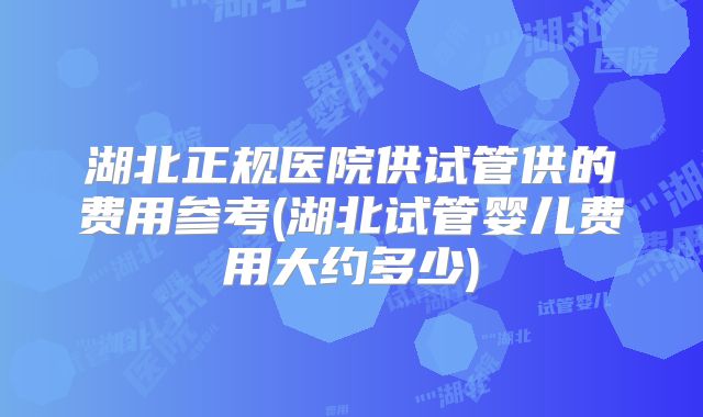 湖北正规医院供试管供的费用参考(湖北试管婴儿费用大约多少)