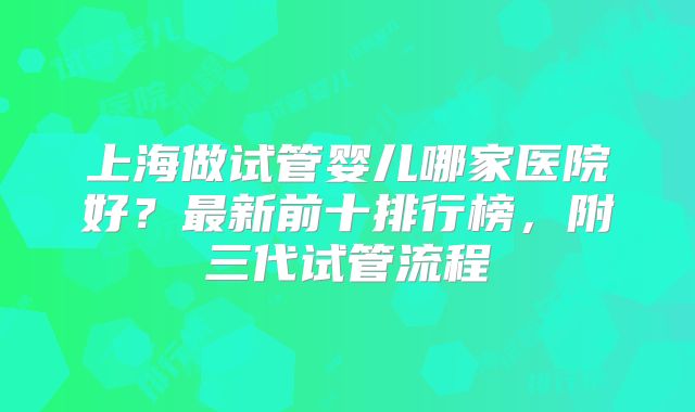 上海做试管婴儿哪家医院好？最新前十排行榜，附三代试管流程