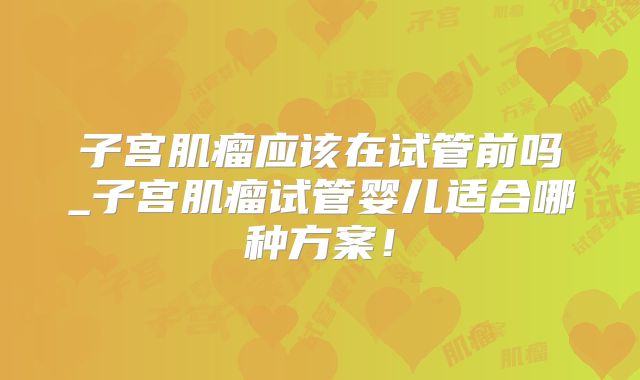 子宫肌瘤应该在试管前吗_子宫肌瘤试管婴儿适合哪种方案!