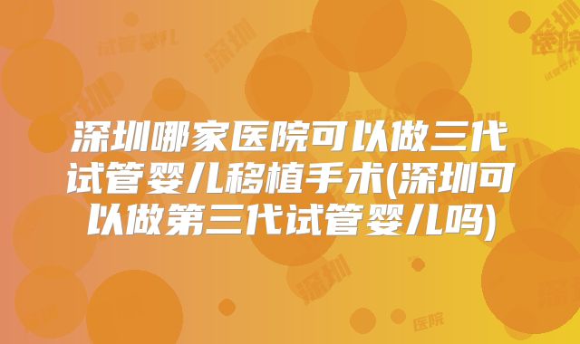深圳哪家医院可以做三代试管婴儿移植手术(深圳可以做第三代试管婴儿吗)
