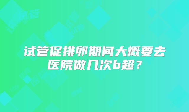 试管促排卵期间大概要去医院做几次b超？